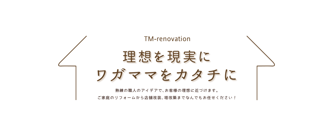 TM-renovation 理想を現実にワガママをカタチに 熟練の職人のアイデアで、お客様の理想に近づけます。ご家庭のリフォームから店舗改装、増改築までなんでもお任せください！